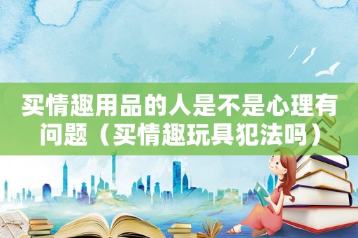 買情趣用品的人是不是心理有問題（買情趣玩具犯法嗎）