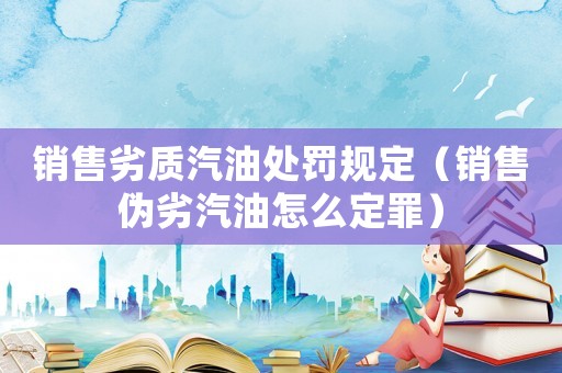 銷售劣質(zhì)汽油處罰規(guī)定（銷售偽劣汽油怎么定罪）