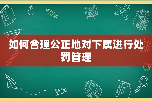如何合理公正地對下屬進行處罰管理