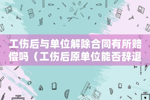 工傷后與單位解除合同有所賠償嗎（工傷后原單位能否辭退工人）