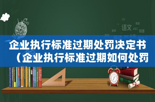 企業執行標準過期處罰決定書（企業執行標準過期如何處罰）
