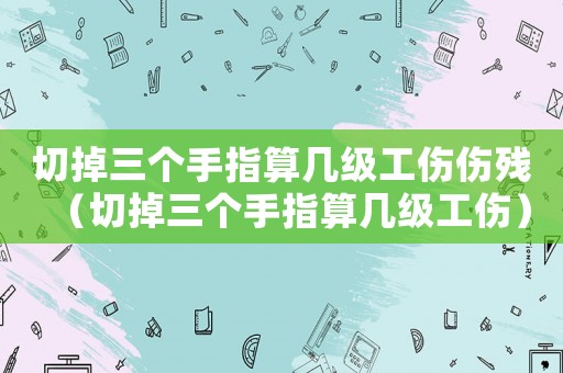 切掉三個手指算幾級工傷傷殘（切掉三個手指算幾級工傷）