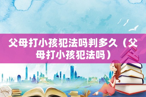 父母打小孩犯法嗎判多久（父母打小孩犯法嗎）