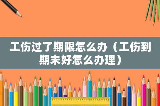 工傷過了期限怎么辦（工傷到期未好怎么辦理）