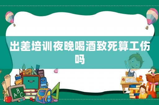 出差培訓夜晚喝酒致死算工傷嗎