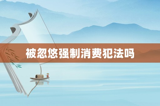 被忽悠強(qiáng)制消費(fèi)犯法嗎