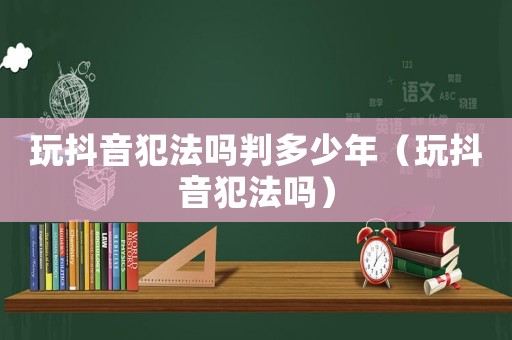 玩抖音犯法嗎判多少年（玩抖音犯法嗎）