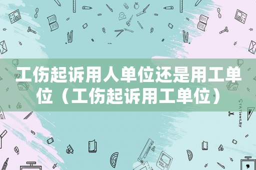 工傷起訴用人單位還是用工單位（工傷起訴用工單位）