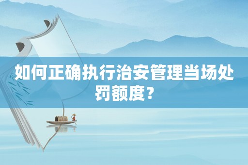 如何正確執行治安管理當場處罰額度？