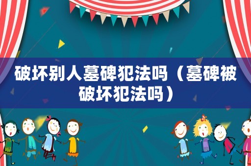 破壞別人墓碑犯法嗎（墓碑被破壞犯法嗎）