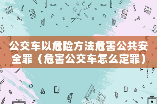 公交車以危險方法危害公共安全罪（危害公交車怎么定罪）