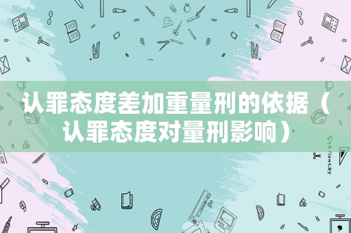 認罪態度差加重量刑的依據（認罪態度對量刑影響）
