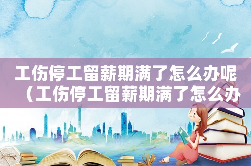 工傷停工留薪期滿了怎么辦呢（工傷停工留薪期滿了怎么辦）