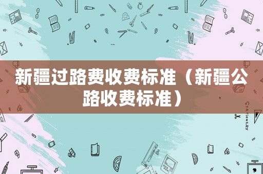新疆過路費收費標準（新疆公路收費標準）