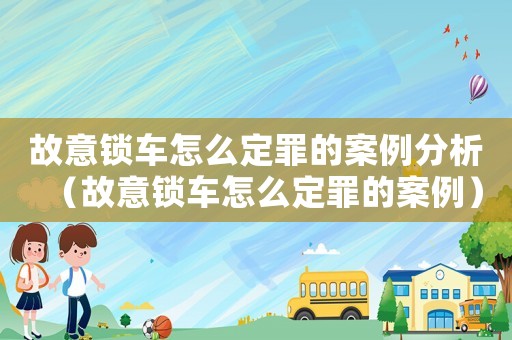 故意鎖車怎么定罪的案例分析（故意鎖車怎么定罪的案例）