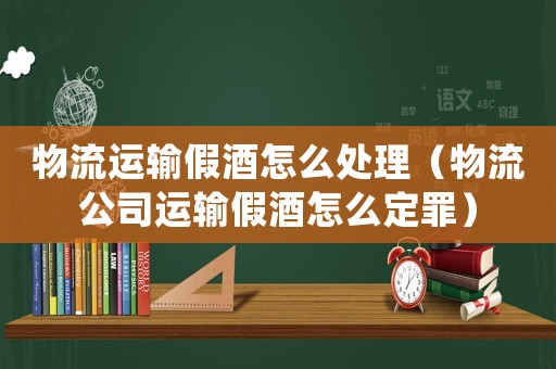 物流運輸假酒怎么處理（物流公司運輸假酒怎么定罪）