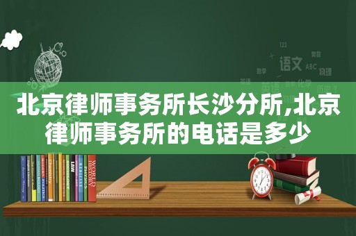 北京律師事務所長沙分所,北京律師事務所的電話是多少