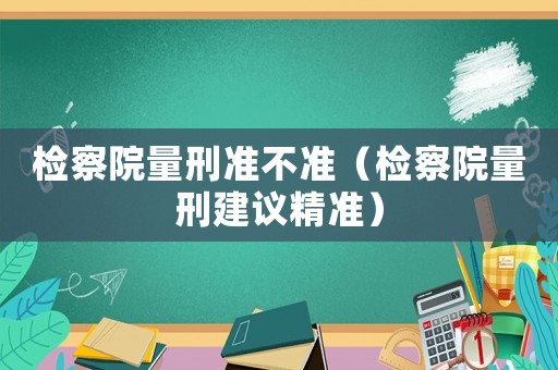 檢察院量刑準不準（檢察院量刑建議精準）