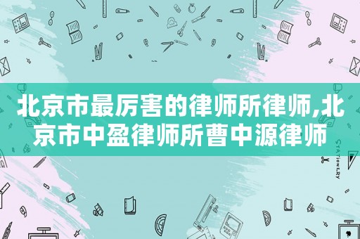 北京市最厲害的律師所律師,北京市中盈律師所曹中源律師