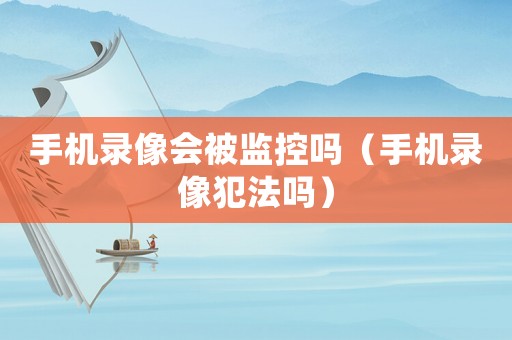 手機錄像會被監控嗎（手機錄像犯法嗎）