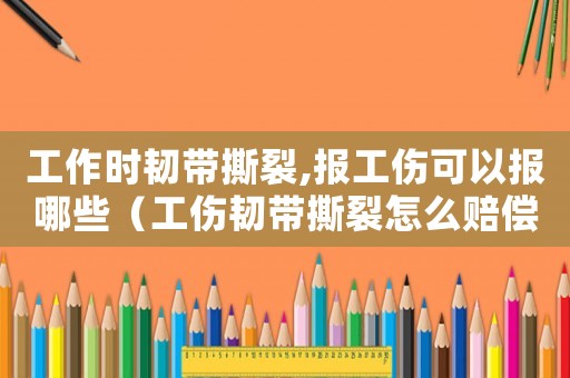 工作時(shí)韌帶撕裂,報(bào)工傷可以報(bào)哪些（工傷韌帶撕裂怎么賠償）