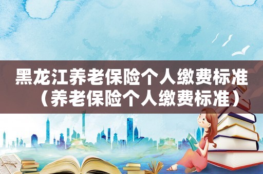 黑龍江養(yǎng)老保險(xiǎn)個(gè)人繳費(fèi)標(biāo)準(zhǔn)（養(yǎng)老保險(xiǎn)個(gè)人繳費(fèi)標(biāo)準(zhǔn)）