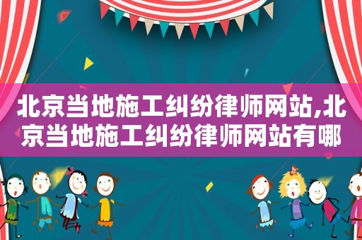 北京當地施工糾紛律師網站,北京當地施工糾紛律師網站有哪些
