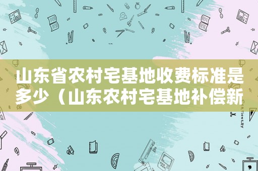 山東省農(nóng)村宅基地收費標準是多少（山東農(nóng)村宅基地補償新標準）