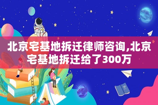 北京宅基地拆遷律師咨詢,北京宅基地拆遷給了300萬