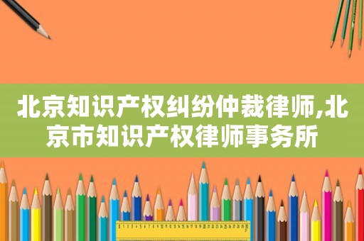 北京知識產權糾紛仲裁律師,北京市知識產權律師事務所