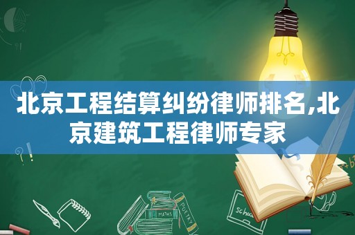 北京工程結(jié)算糾紛律師排名,北京建筑工程律師專家