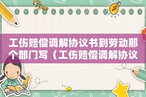 工傷賠償調解協議書到勞動那個部門寫（工傷賠償調解協議書）