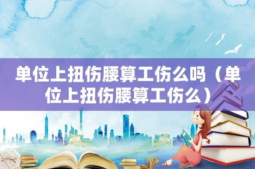 單位上扭傷腰算工傷么嗎（單位上扭傷腰算工傷么）