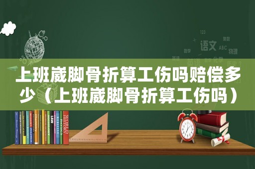 上班崴腳骨折算工傷嗎賠償多少（上班崴腳骨折算工傷嗎）