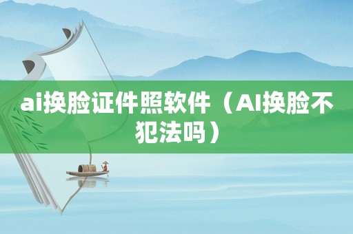 ai換臉證件照軟件（AI換臉不犯法嗎）
