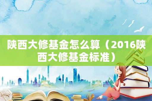陜西大修基金怎么算（2016陜西大修基金標準）