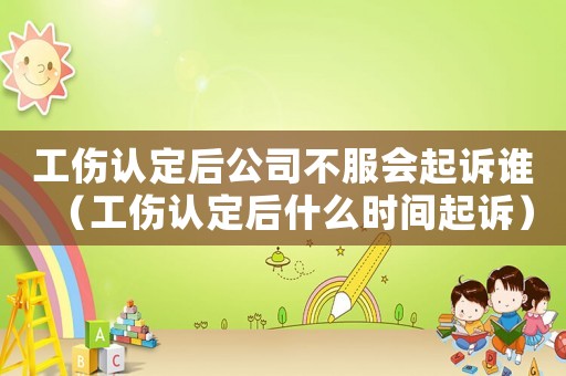 工傷認定后公司不服會起訴誰（工傷認定后什么時間起訴）