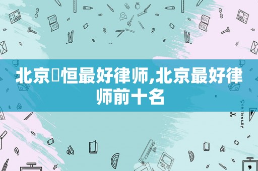 北京徳恒最好律師,北京最好律師前十名