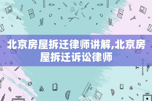 北京房屋拆遷律師講解,北京房屋拆遷訴訟律師