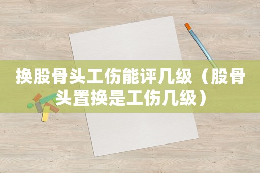 換股骨頭工傷能評幾級（股骨頭置換是工傷幾級）
