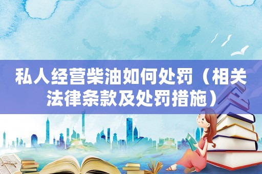 私人經(jīng)營柴油如何處罰（相關(guān)法律條款及處罰措施）