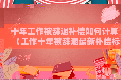 十年工作被辭退補償如何計算（工作十年被辭退最新補償標準）