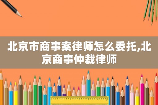 北京市商事案律師怎么委托,北京商事仲裁律師