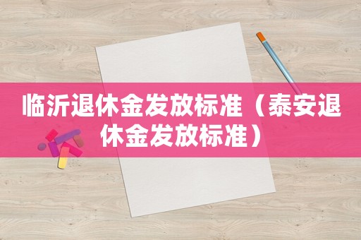 臨沂退休金發(fā)放標(biāo)準(zhǔn)（泰安退休金發(fā)放標(biāo)準(zhǔn)）