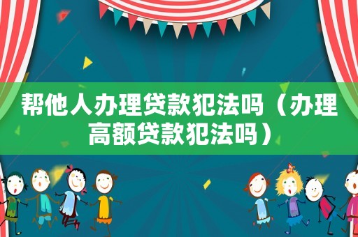 幫他人辦理貸款犯法嗎（辦理高額貸款犯法嗎）