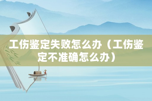 工傷鑒定失敗怎么辦（工傷鑒定不準確怎么辦）