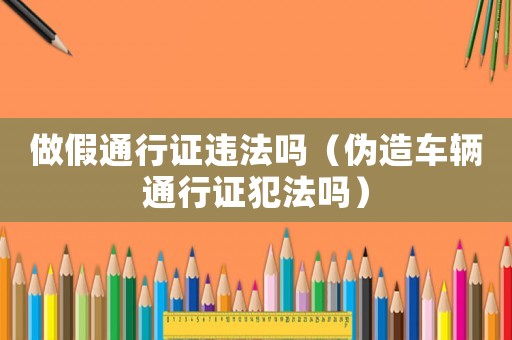 做假通行證違法嗎（偽造車輛通行證犯法嗎）