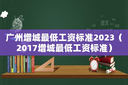 廣州增城最低工資標準2023（2017增城最低工資標準）