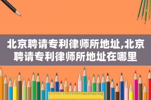 北京聘請(qǐng)專利律師所地址,北京聘請(qǐng)專利律師所地址在哪里