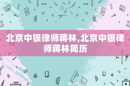 北京中銀律師蔣林,北京中銀律師蔣林簡歷
